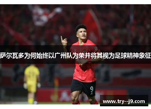 萨尔瓦多为何始终以广州队为荣并将其视为足球精神象征 萨尔瓦多为何始终以广州队为荣并将其视为足球精神象征