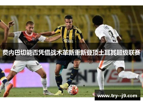 费内巴切能否凭借战术革新重新登顶土耳其超级联赛