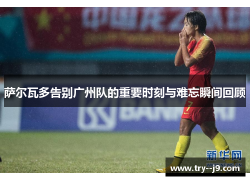 萨尔瓦多告别广州队的重要时刻与难忘瞬间回顾 萨尔瓦多告别广州队的重要时刻与难忘瞬间回顾