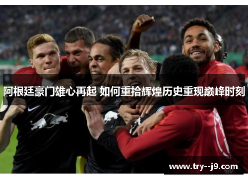 阿根廷豪门雄心再起 如何重拾辉煌历史重现巅峰时刻 阿根廷豪门雄心再起 如何重拾辉煌历史重现巅峰时刻