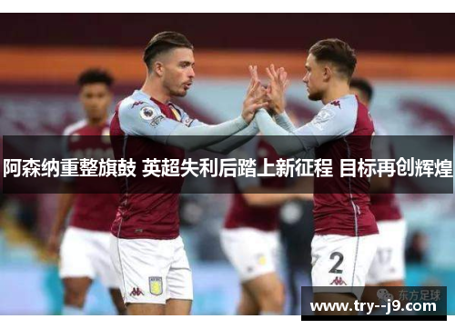阿森纳重整旗鼓 英超失利后踏上新征程 目标再创辉煌 阿森纳重整旗鼓 英超失利后踏上新征程 目标再创辉煌