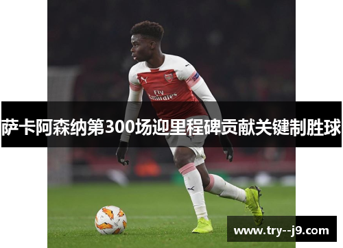 萨卡阿森纳第300场迎里程碑贡献关键制胜球