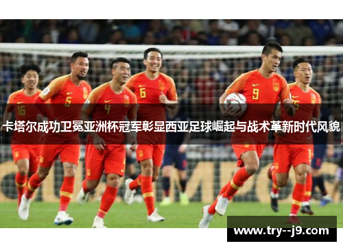 卡塔尔成功卫冕亚洲杯冠军彰显西亚足球崛起与战术革新时代风貌
