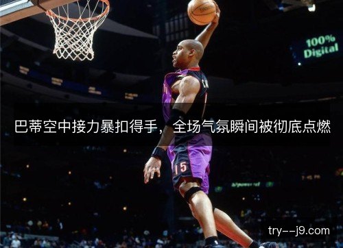 巴蒂空中接力暴扣得手，全场气氛瞬间被彻底点燃